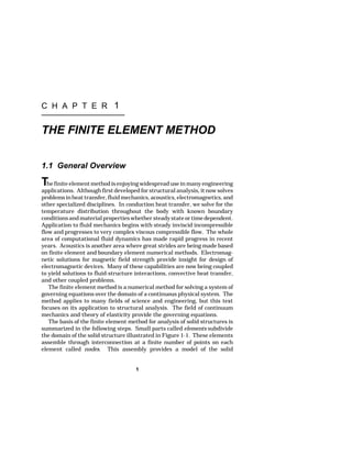 C H A P T E R 1 
THE FINITE ELEMENT METHOD 
1.1 General Overview 
The finite element method is enjoying widespread use in many engineering 
applications. Although first developed for structural analysis, it now solves 
problems in heat transfer, fluid mechanics, acoustics, electromagnetics, and 
other specialized disciplines. In conduction heat transfer, we solve for the 
temperature distribution throughout the body with known boundary 
conditions and material properties whether steady state or time dependent. 
Application to fluid mechanics begins with steady inviscid incompressible 
flow and progresses to very complex viscous compressible flow. The whole 
area of computational fluid dynamics has made rapid progress in recent 
years. Acoustics is another area where great strides are being made based 
on finite element and boundary element numerical methods. Electromag-netic 
solutions for magnetic field strength provide insight for design of 
electromagnetic devices. Many of these capabilities are now being coupled 
to yield solutions to fluid-structure interactions, convective heat transfer, 
and other coupled problems. 
The finite element method is a numerical method for solving a system of 
governing equations over the domain of a continuous physical system. The 
method applies to many fields of science and engineering, but this text 
focuses on its application to structural analysis. The field of continuum 
mechanics and theory of elasticity provide the governing equations. 
The basis of the finite element method for analysis of solid structures is 
summarized in the following steps. Small parts called elements subdivide 
the domain of the solid structure illustrated in Figure 1-1. These elements 
assemble through interconnection at a finite number of points on each 
element called nodes. This assembly provides a model of the solid 
1 
 