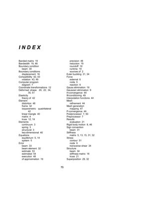 73 
I N D E X 
Banded matrix 19 
Bandwidth 19, 48 
Boundary condition 
beam 34 
Boundary conditions 
displacement 16 
Compatibility 42, 43 
violation 43, 49 
Computer program 
diagram 7 
Coordinate transformations 12 
Deformed shape 20, 22, 34, 
35, 51 
Elasticity 
theory of 42 
Element 
distortion 48 
frame 32 
isoparametric quadrilateral 
42 
linear triangle 40 
matrix 4 
truss 12, 14 
Elements 
continuum 3 
spring 3 
structural 3 
two-dimensional 40 
Equations 
equilibrium 5, 14 
system 5 
Error 
beam 33 
beam element 32 
estimate 53 
estimated 54 
execution 48 
of approximation 19 
precision 48 
reduction 19 
roundoff 19 
runtime 19 
sources of 2 
Euler buckling 21, 34 
Force 
external 6 
node 5 
reaction 6 
Gauss elimination 19 
Gaussian elimination 9 
H-convergence 44 
Ill-conditioning 49 
Interpolation functions 44 
Mesh 
refinement 44 
Mesh generation 
mapping 47 
P-convergence 44 
Postprocessor 7, 50 
Preprocessor 7 
Results 
evaluation 21 
Rigid body motion 8, 46 
Sign convention 
beam 31 
Stiffness 
matrix 5, 13, 15, 31, 32 
Stress 
contour 51 
node 9 
transverse shear 34 
Structure 
beam 34 
stiffness matrix 16 
truss 21 
Superposition 29, 32 
 