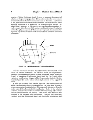 2 Chapter 1 The Finite Element Method 
structure. Within the domain of each element we assume a simple general 
solution to the governing equations. The specific solution for each element 
becomes a function of unknown solution values at the nodes. Application 
of the general solution form to all the elements results in a finite set of 
algebraic equations to be solved for the unknown nodal values. By 
subdividing a structure in this manner, one can formulate equations for 
each separate finite element which are then combined to obtain the solution 
of the whole physical system. If the structure response is linear elastic, the 
algebraic equations are linear and are solved with common numerical 
procedures. 
Figure 1-1. Two-Dimensional Continuum Domain 
Since the continuum domain is divided into finite elements with nodal 
values as solution unknowns, the structure loads and displacement 
boundary conditions must translate to nodal quantities. Single forces like 
F apply to nodes directly while distributed loads like P are converted to 
equivalent nodal values. Supports like the grounding indicated by the 
hatch in Figure 1-1 resolve into specified displacements for the supported 
nodes. 
At least two sources of error are now apparent. The assumed solution 
within the element is rarely the exact solution. The error is the difference 
between assumed and exact solutions. The magnitude of this error depends 
on the size of the elements in the subdivision relative to the solution 
variation. Fortunately, most element formulations converge to the correct 
solution as the element size reduces. The second error source is the 
precision of the algebraic equation solution. This is a function of the 
computer accuracy, the computer algorithm, the number of equations, and 
 