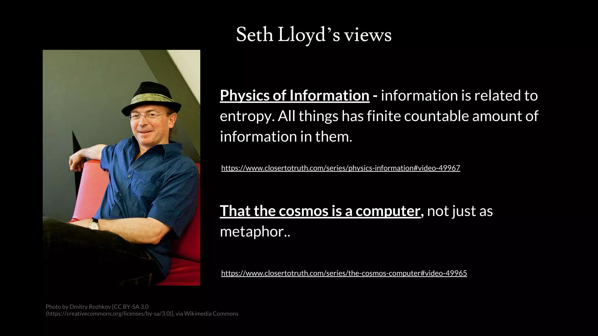 Seth Lloyd’s views
Physics of Information - information is related to
entropy. All things has finite countable amount of
information in them.
https://www.closertotruth.com/series/physics-information#video-49967
Photo by Dmitry Rozhkov [CC BY-SA 3.0
(https://creativecommons.org/licenses/by-sa/3.0)], via Wikimedia Commons
That the cosmos is a computer, not just as
metaphor..
https://www.closertotruth.com/series/the-cosmos-computer#video-49965
 
