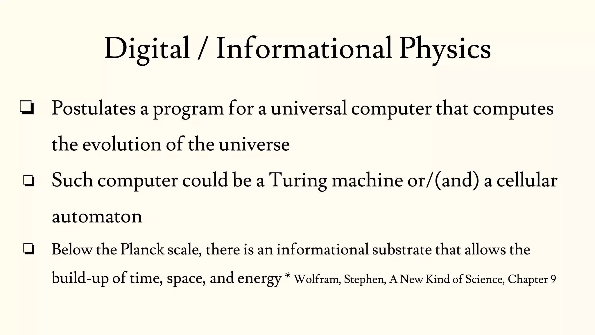 ❏ Postulates a program for a universal computer that computes
the evolution of the universe
❏ Such computer could be a Turing machine or/(and) a cellular
automaton
❏ Below the Planck scale, there is an informational substrate that allows the
build-up of time, space, and energy * Wolfram, Stephen, A New Kind of Science, Chapter 9
Digital / Informational Physics
 