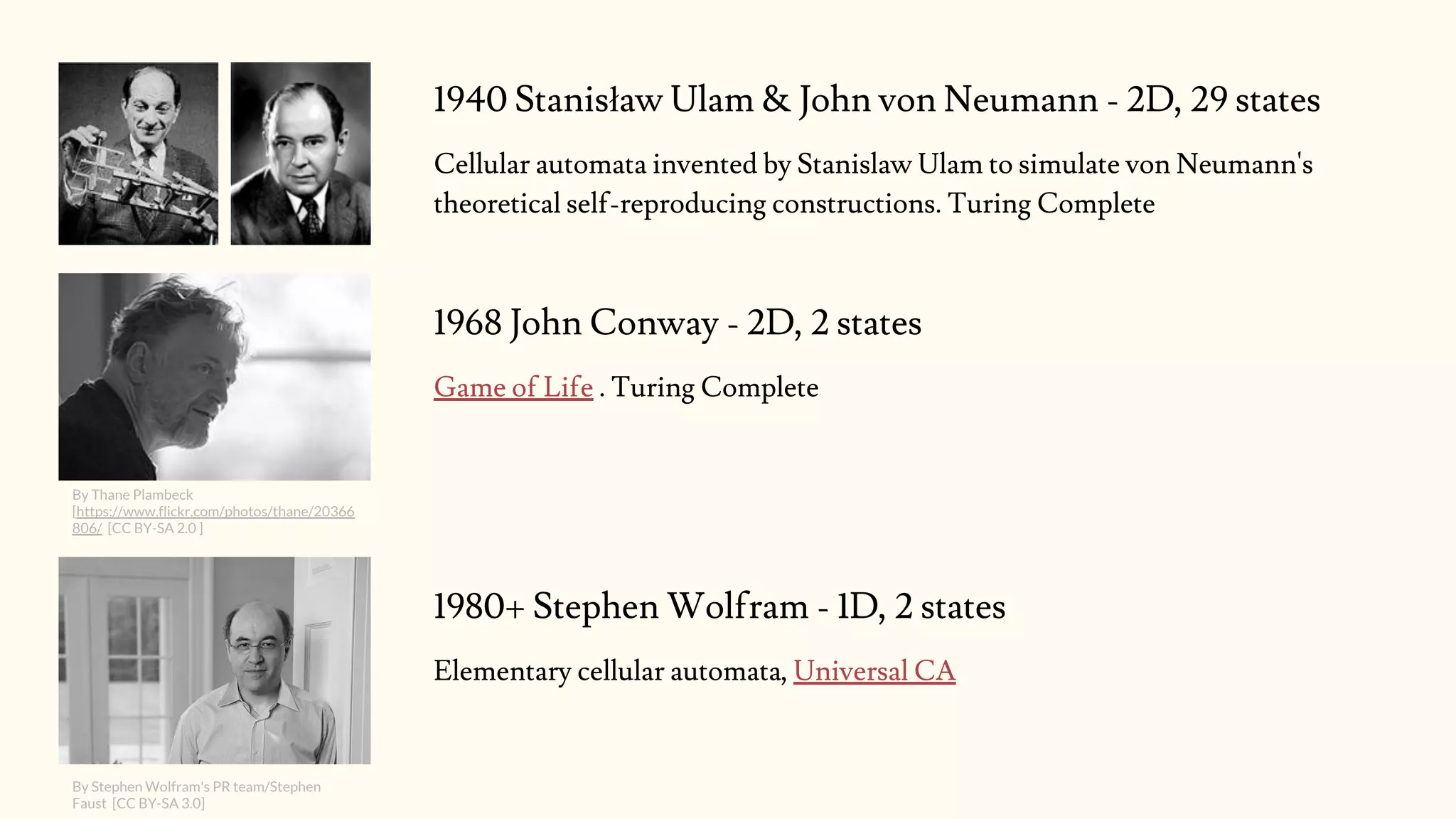 1940 Stanisław Ulam & John von Neumann - 2D, 29 states
Cellular automata invented by Stanislaw Ulam to simulate von Neumann's
theoretical self-reproducing constructions. Turing Complete
By Thane Plambeck
[https://www.flickr.com/photos/thane/20366
806/ [CC BY-SA 2.0 ]
1968 John Conway - 2D, 2 states
Game of Life . Turing Complete
1980+ Stephen Wolfram - 1D, 2 states
Elementary cellular automata, Universal CA
By Stephen Wolfram's PR team/Stephen
Faust [CC BY-SA 3.0]
 