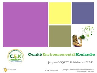 Comité   Environnemental  Koniambo Jacques LOQUET, Président du C.E.K C.E.K  27/05/2011 Colloque Communication Environnementale – CCI Nouméa – Mai 2011 