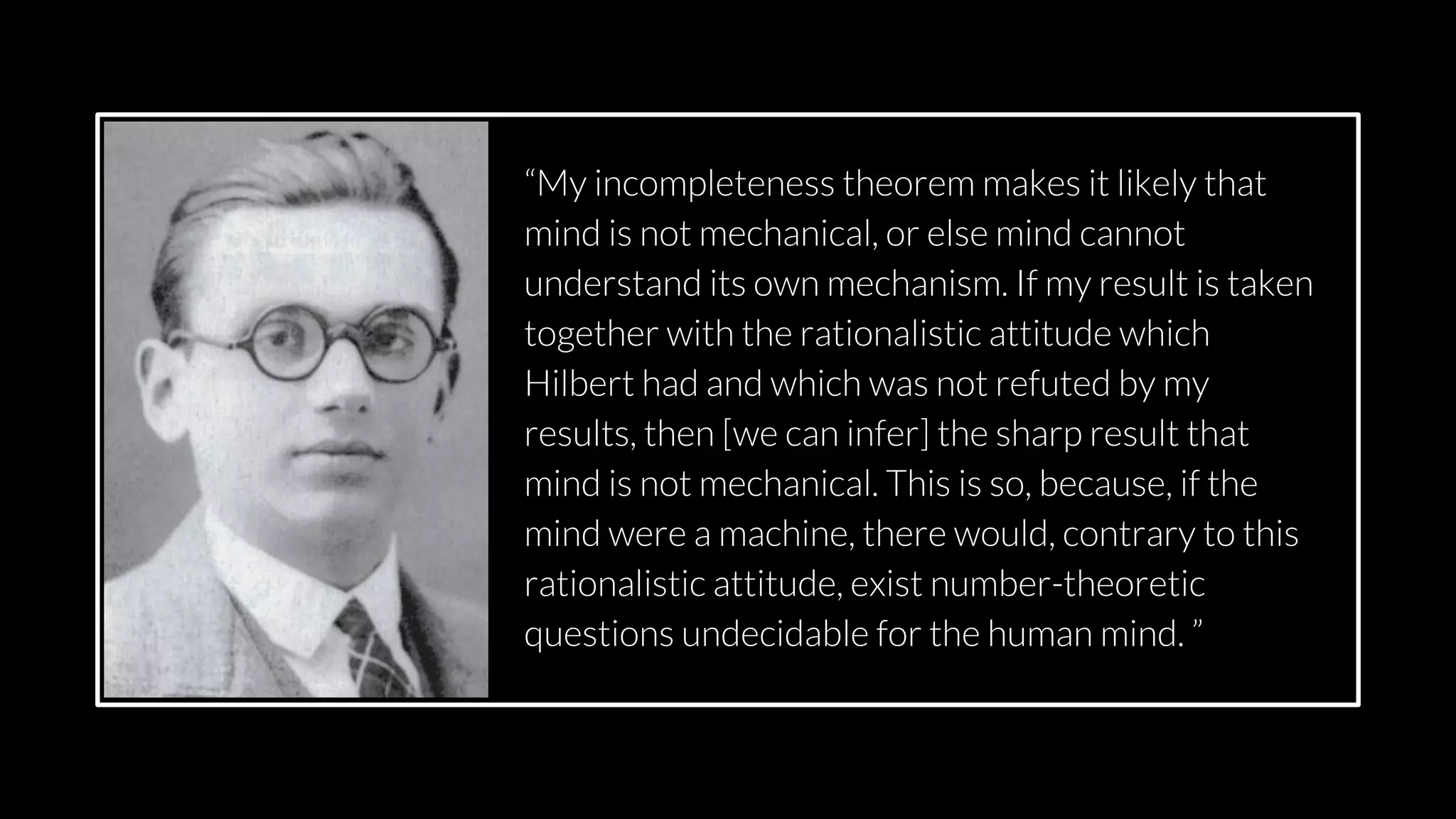 src: www.adamwalanus.pl/2016/chaitin/160519-1804-19.jpg
“My incompleteness theorem makes it likely that
mind is not mechanical, or else mind cannot
understand its own mechanism. If my result is taken
together with the rationalistic attitude which
Hilbert had and which was not refuted by my
results, then [we can infer] the sharp result that
mind is not mechanical. This is so, because, if the
mind were a machine, there would, contrary to this
rationalistic attitude, exist number-theoretic
questions undecidable for the human mind. ”
 