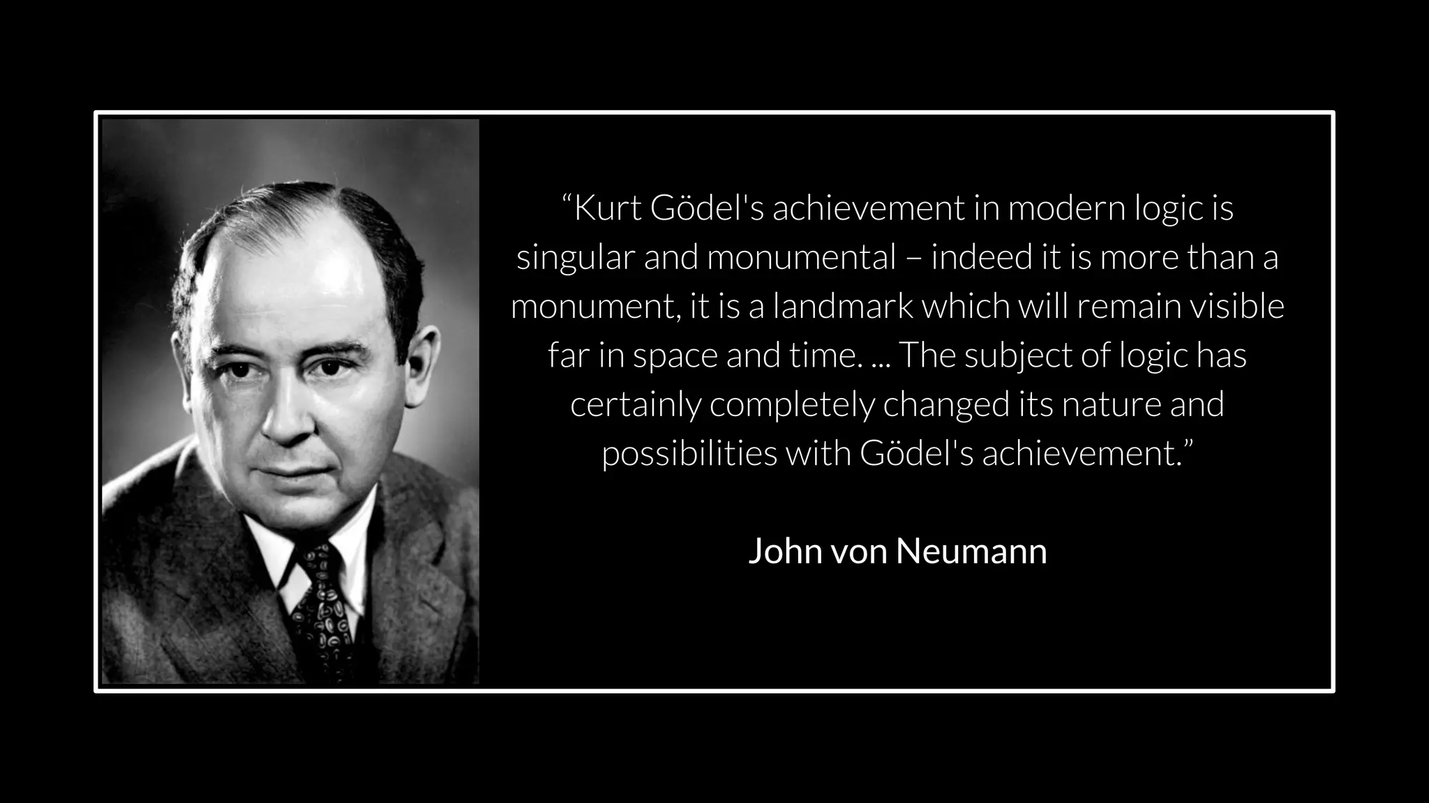 src: www.adamwalanus.pl/2016/chaitin/160519-1804-19.jpg
“Kurt Gödel's achievement in modern logic is
singular and monumental – indeed it is more than a
monument, it is a landmark which will remain visible
far in space and time. ... The subject of logic has
certainly completely changed its nature and
possibilities with Gödel's achievement.”
John von Neumann
 