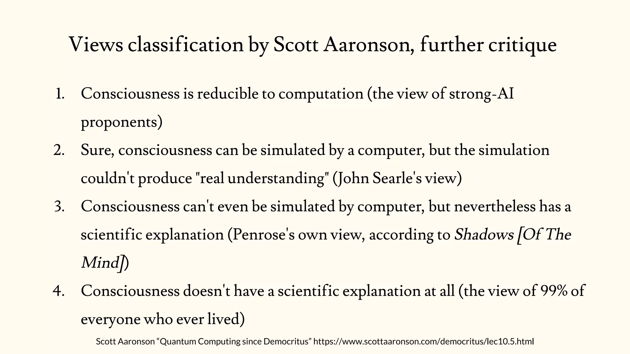 Views classification by Scott Aaronson, further critique
1. Consciousness is reducible to computation (the view of strong-AI
proponents)
2. Sure, consciousness can be simulated by a computer, but the simulation
couldn't produce "real understanding" (John Searle's view)
3. Consciousness can't even be simulated by computer, but nevertheless has a
scientific explanation (Penrose's own view, according to Shadows [Of The
Mind])
4. Consciousness doesn't have a scientific explanation at all (the view of 99% of
everyone who ever lived)
Scott Aaronson “Quantum Computing since Democritus” https://www.scottaaronson.com/democritus/lec10.5.html
 