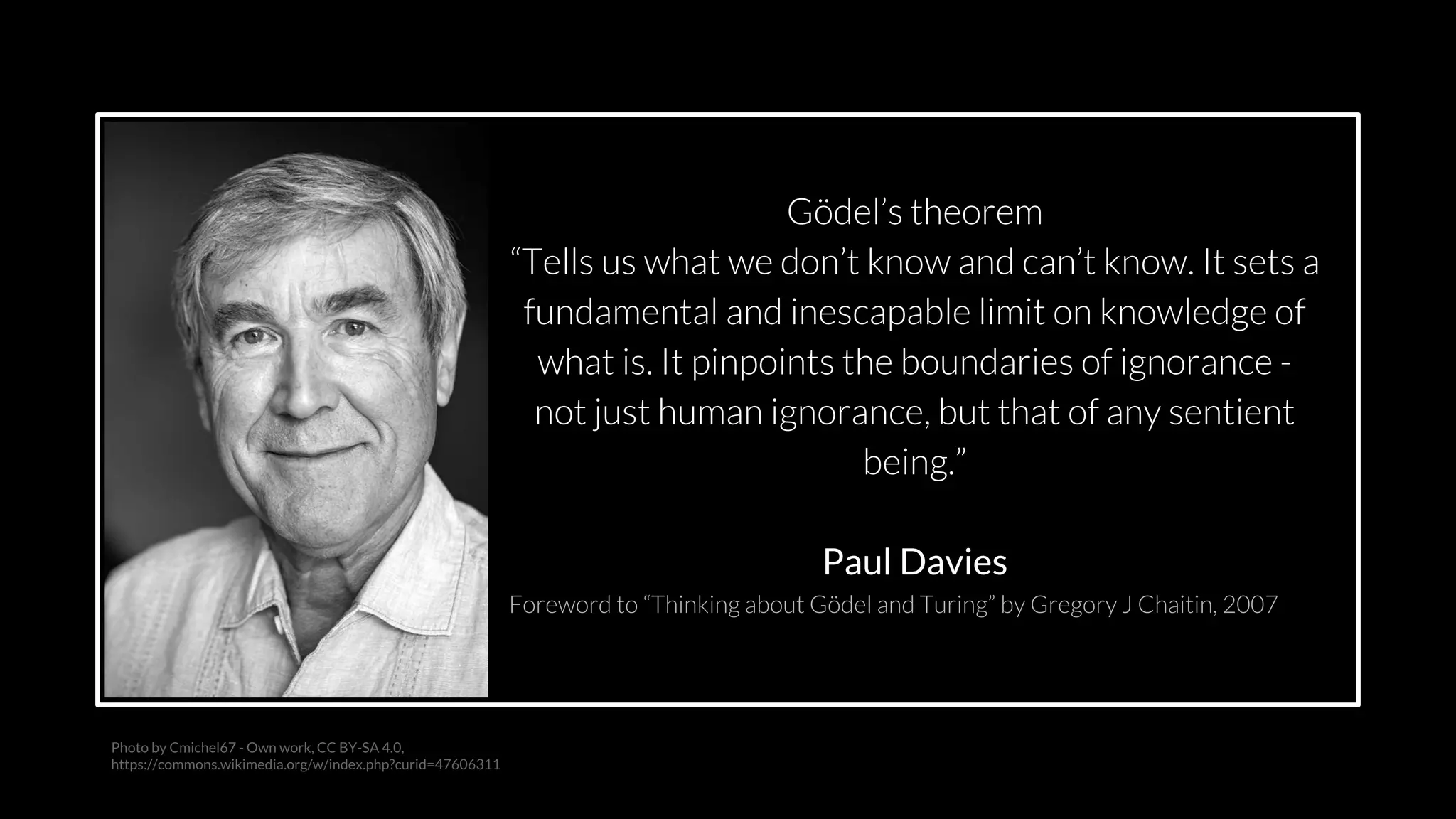 src: www.adamwalanus.pl/2016/chaitin/160519-1804-19.jpg
Photo by Cmichel67 - Own work, CC BY-SA 4.0,
https://commons.wikimedia.org/w/index.php?curid=47606311
Gödel’s theorem
“Tells us what we don’t know and can’t know. It sets a
fundamental and inescapable limit on knowledge of
what is. It pinpoints the boundaries of ignorance -
not just human ignorance, but that of any sentient
being.”
Paul Davies
Foreword to “Thinking about Gödel and Turing” by Gregory J Chaitin, 2007
 