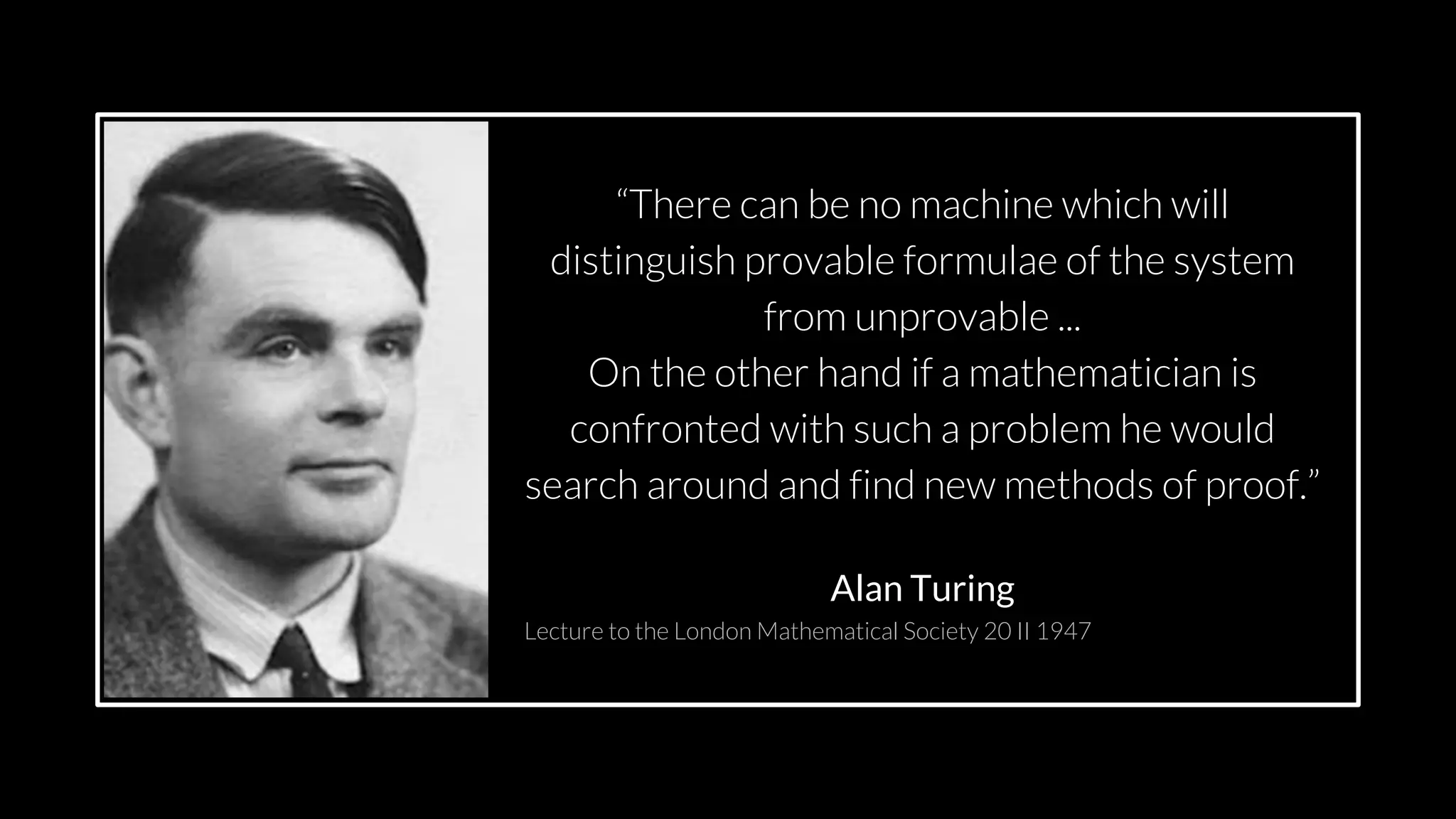 src: www.adamwalanus.pl/2016/chaitin/160519-1804-19.jpg
“There can be no machine which will
distinguish provable formulae of the system
from unprovable ...
On the other hand if a mathematician is
confronted with such a problem he would
search around and find new methods of proof.”
Alan Turing
Lecture to the London Mathematical Society 20 II 1947
 