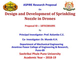ASPIRE Research Proposal
On
Design and Development of Sprinkling
Nozzle in Drones
Proposal ID :- 18TEC001095
By
Principal Investigator: Prof. Kolambe C.E.
Co- Investigator: Dr. Munde K.H.
Department of Mechanical Engineering
Anantrao Pawar College of Engineering & Research,
Pune-09
Savitribai Phule Pune University
Academic Year – 2018-19
 