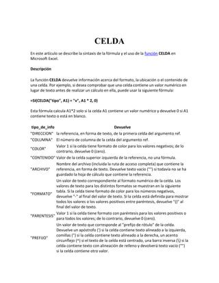 CELDA
En este artículo se describe la sintaxis de la fórmula y el uso de la función CELDA en
Microsoft Excel.
Descripción
La función CELDA devuelve información acerca del formato, la ubicación o el contenido de
una celda. Por ejemplo, si desea comprobar que una celda contiene un valor numérico en
lugar de texto antes de realizar un cálculo en ella, puede usar la siguiente fórmula:
=SI(CELDA("tipo", A1) = "v", A1 * 2, 0)
Esta fórmula calcula A1*2 solo si la celda A1 contiene un valor numérico y devuelve 0 si A1
contiene texto o está en blanco.
tipo_de_info Devuelve
"DIRECCION" la referencia, en forma de texto, de la primera celda del argumento ref.
"COLUMNA" El número de columna de la celda del argumento ref.
"COLOR"
Valor 1 si la celda tiene formato de color para los valores negativos; de lo
contrario, devuelve 0 (cero).
"CONTENIDO" Valor de la celda superior izquierda de la referencia, no una fórmula.
"ARCHIVO"
Nombre del archivo (incluida la ruta de acceso completa) que contiene la
referencia, en forma de texto. Devuelve texto vacío ("") si todavía no se ha
guardado la hoja de cálculo que contiene la referencia.
"FORMATO"
Un valor de texto correspondiente al formato numérico de la celda. Los
valores de texto para los distintos formatos se muestran en la siguiente
tabla. Si la celda tiene formato de color para los números negativos,
devuelve "-" al final del valor de texto. Si la celda está definida para mostrar
todos los valores o los valores positivos entre paréntesis, devuelve "()" al
final del valor de texto.
"PARENTESIS"
Valor 1 si la celda tiene formato con paréntesis para los valores positivos o
para todos los valores; de lo contrario, devuelve 0 (cero).
"PREFIJO"
Un valor de texto que corresponde al "prefijo de rótulo" de la celda.
Devuelve un apóstrofo (') si la celda contiene texto alineado a la izquierda,
comillas (") si la celda contiene texto alineado a la derecha, un acento
circunflejo (^) si el texto de la celda está centrado, una barra inversa () si la
celda contiene texto con alineación de relleno y devolverá texto vacío ("")
si la celda contiene otro valor.