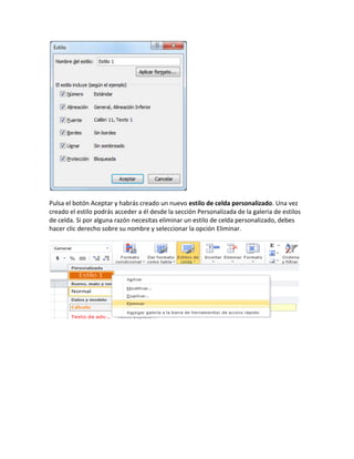 Pulsa el botón Aceptar y habrás creado un nuevo estilo de celda personalizado. Una vez
creado el estilo podrás acceder a él desde la sección Personalizada de la galería de estilos
de celda. Si por alguna razón necesitas eliminar un estilo de celda personalizado, debes
hacer clic derecho sobre su nombre y seleccionar la opción Eliminar.
 