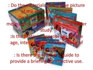 : Do the materials give a true picture
of the ideas the present.
:Do the materials contribute
meaningful content to the topic under
study.
:Is the material appropriate for the
age, intelligence and experience of
the learners.
: Is there the teacher’s guide to
provide a briefing for effective use.

 