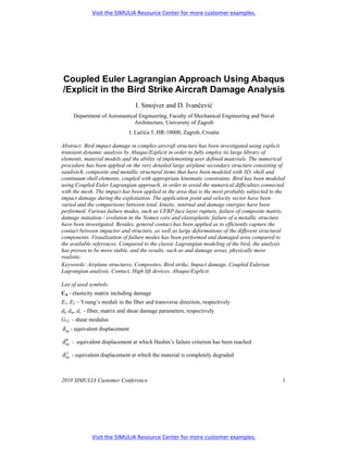 Visit the SIMULIA Resource Center for more customer examples.




Coupled Euler Lagrangian Approach Using Abaqus
/Explicit in the Bird Strike Aircraft Damage Analysis
                                   I. Smojver and D. Ivančević
     Department of Aeronautical Engineering, Faculty of Mechanical Engineering and Naval
                              Architecture, University of Zagreb
                                 I. Lučića 5, HR-10000, Zagreb, Croatia

Abstract: Bird impact damage in complex aircraft structure has been investigated using explicit
transient dynamic analysis by Abaqus/Explicit in order to fully employ its large library of
elements, material models and the ability of implementing user defined materials. The numerical
procedure has been applied on the very detailed large airplane secondary structure consisting of
sandwich, composite and metallic structural items that have been modeled with 3D, shell and
continuum shell elements, coupled with appropriate kinematic constraints. Bird has been modeled
using Coupled Euler Lagrangian approach, in order to avoid the numerical difficulties connected
with the mesh. The impact has been applied in the area that is the most probably subjected to the
impact damage during the exploitation. The application point and velocity vector have been
varied and the comparisons between total, kinetic, internal and damage energies have been
performed. Various failure modes, such as CFRP face layer rupture, failure of composite matrix,
damage initiation / evolution in the Nomex core and elastoplastic failure of a metallic structure
have been investigated. Besides, general contact has been applied as to efficiently capture the
contact between impactor and structure, as well as large deformations of the different structural
components. Visualization of failure modes has been performed and damaged area compared to
the available references. Compared to the classic Lagrangian modeling of the bird, the analysis
has proven to be more stable, and the results, such as and damage areas, physically more
realistic.
Keywords: Airplane structures, Composites, Bird strike, Impact damage, Coupled Eulerian
Lagrangian analysis, Contact, High lift devices, Abaqus/Explicit.

List of used symbols:
Cd - elasticity matrix including damage
E1, E2 – Young’s moduli in the fiber and transverse direction, respectively
df, dm, ds - fiber, matrix and shear damage parameters, respectively
G12 - shear modulus
δ eq - equivalent displacement

δ eq - equivalent displacement at which Hashin’s failure criterion has been reached
  0


δ eq - equivalent displacement at which the material is completely degraded
   f




2010 SIMULIA Customer Conference                                                                1




             Visit the SIMULIA Resource Center for more customer examples.
 