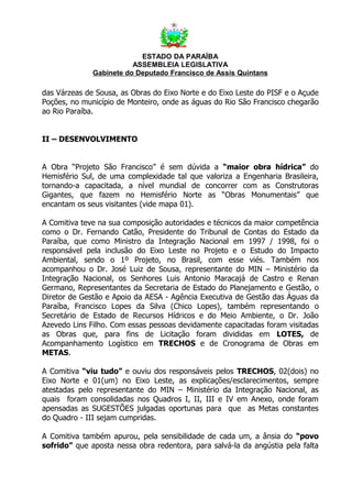 ESTADO DA PARAÍBA
                         ASSEMBLEIA LEGISLATIVA
              Gabinete do Deputado Francisco de Assis Quintans

das Várzeas de Sousa, as Obras do Eixo Norte e do Eixo Leste do PISF e o Açude
Poções, no município de Monteiro, onde as águas do Rio São Francisco chegarão
ao Rio Paraíba.


II – DESENVOLVIMENTO


A Obra “Projeto São Francisco” é sem dúvida a “maior obra hídrica” do
Hemisfério Sul, de uma complexidade tal que valoriza a Engenharia Brasileira,
tornando-a capacitada, a nível mundial de concorrer com as Construtoras
Gigantes, que fazem no Hemisfério Norte as “Obras Monumentais” que
encantam os seus visitantes (vide mapa 01).

A Comitiva teve na sua composição autoridades e técnicos da maior competência
como o Dr. Fernando Catão, Presidente do Tribunal de Contas do Estado da
Paraíba, que como Ministro da Integração Nacional em 1997 / 1998, foi o
responsável pela inclusão do Eixo Leste no Projeto e o Estudo do Impacto
Ambiental, sendo o 1º Projeto, no Brasil, com esse viés. Também nos
acompanhou o Dr. José Luiz de Sousa, representante do MIN – Ministério da
Integração Nacional, os Senhores Luis Antonio Maracajá de Castro e Renan
Germano, Representantes da Secretaria de Estado do Planejamento e Gestão, o
Diretor de Gestão e Apoio da AESA - Agência Executiva de Gestão das Águas da
Paraíba, Francisco Lopes da Silva (Chico Lopes), também representando o
Secretário de Estado de Recursos Hídricos e do Meio Ambiente, o Dr. João
Azevedo Lins Filho. Com essas pessoas devidamente capacitadas foram visitadas
as Obras que, para fins de Licitação foram divididas em LOTES, de
Acompanhamento Logístico em TRECHOS e de Cronograma de Obras em
METAS.

A Comitiva “viu tudo” e ouviu dos responsáveis pelos TRECHOS, 02(dois) no
Eixo Norte e 01(um) no Eixo Leste, as explicações/esclarecimentos, sempre
atestadas pelo representante do MIN – Ministério da Integração Nacional, as
quais foram consolidadas nos Quadros I, II, III e IV em Anexo, onde foram
apensadas as SUGESTÕES julgadas oportunas para que as Metas constantes
do Quadro - III sejam cumpridas.

A Comitiva também apurou, pela sensibilidade de cada um, a ânsia do “povo
sofrido” que aposta nessa obra redentora, para salvá-la da angústia pela falta
 