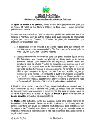 ESTADO DA PARAÍBA
                         ASSEMBLEIA LEGISLATIVA
              Gabinete do Deputado Francisco de Assis Quintans

de água de beber e de plantar, sendo esse o fator preponderante para que
as Metas, 03 (três) no Eixo Norte e 03(três) no Eixo Leste, sejam cumpridas
pelo Governo Federal.

Na oportunidade a Comitiva "Viu" e constatou problemas ambientais nos Rios
Paraíba e Piranhas, além de outros, motivo pelo qual necessita de intervenção
urgente por parte do Governo do Estado. As principais intervenções que
precisam ser executadas são:

   a) A despoluição do Rio Paraíba e do Açude Poções para que estejam em
      condições de receber as águas do Rio São Francisco, após a conclusão da
      Meta - 3L, em 2014, pelo Governo Federal;

   b) Desassoreamento do Rio Piranhas para que possa receber águas do Rio
      São Francisco, sem inundar as Várzeas de Sousa onde já se produz
      alimentos verdes com certificação de orgânicos, sendo assim um
      paradigma para os futuros Projetos de Irrigação, que surgirão com o uso
      das águas dos Açudes que serão abastecidos pelas águas do PISF,
      liberando as das chuvas para a irrigação racional, no conceito da Sinergia
      Hídrica, que multiplica as águas do São Francisco e dão segurança
      hídrica para pelo menos 54 (cinqüenta e quatro) municípios paraibanos
      que serão contemplados com os PBA’s – Projetos Básicos Ambientais
      (abastecimento d’água, esgotamento, aterro sanitário e drenagem), logo
      após a conclusão da Meta – 3N, em 2015, pelo o Governo Federal.

A Paraíba, para receber esses benefícios, imprescindivelmente contará com a
Ação Disciplinar do TCE – Tribunal de Contas do Estado que têm condições
jurídicas de impor aos municípios o cumprimento das suas obrigações para se
tornarem capacitados a receber as águas de beber e plantar e devolver as
águas servidas sem poluir os rios receptores.

As Metas estão definidas, temos que acreditar nelas para poder cobrá-las da
Presidente Dilma Roussef. Faz-se necessário o Governo do Estado, criar em
caráter prioritário um grupo de trabalho multidisciplinar, para estabelecer um
Cronograma de Trabalho, com Metas a serem alcançadas, visando solver os
Problemas Ambientais nos mananciais e nos rios receptores das águas do PISF a
seguir relacionados:

a) Açude Poções                           b) Rio Paraíba
 