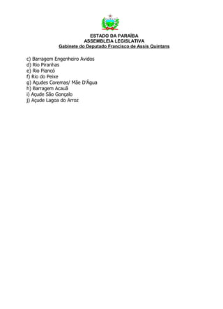 ESTADO DA PARAÍBA
                        ASSEMBLEIA LEGISLATIVA
             Gabinete do Deputado Francisco de Assis Quintans

c) Barragem Engenheiro Avidos
d) Rio Piranhas
e) Rio Piancó
f) Rio do Peixe
g) Açudes Coremas/ Mãe D’Água
h) Barragem Acauã
i) Açude São Gonçalo
j) Açude Lagoa do Arroz
 