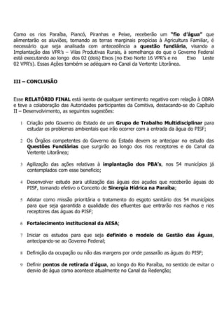 Como os rios Paraíba, Piancó, Piranhas e Peixe, receberão um “fio d’água” que
alimentarão os aluviões, tornando as terras marginais propícias à Agricultura Familiar, é
necessário que seja analisada com antecedência a questão fundiária, visando a
Implantação das VPR’s – Vilas Produtivas Rurais, à semelhança do que o Governo Federal
está executando ao longo dos 02 (dois) Eixos (no Eixo Norte 16 VPR’s e no    Eixo Leste
02 VPR’s). Essas Ações também se adéquam no Canal da Vertente Litorânea.


III – CONCLUSÃO


Esse RELATÓRIO FINAL está isento de qualquer sentimento negativo com relação à OBRA
e teve a colaboração das Autoridades participantes da Comitiva, destacando-se do Capítulo
II – Desenvolvimento, as seguintes sugestões:

   1 Criação pelo Governo do Estado de um Grupo de Trabalho Multidisciplinar para
      estudar os problemas ambientais que irão ocorrer com a entrada da água do PISF;

   2 Os Órgãos competentes do Governo do Estado devem se antecipar no estudo das
      Questões Fundiárias que surgirão ao longo dos rios receptores e do Canal da
      Vertente Litorânea;

   3 Agilização das ações relativas à implantação dos PBA’s, nos 54 municípios já
      contemplados com esse beneficio;

   4 Desenvolver estudo para utilização das águas dos açudes que receberão águas do
      PISF, tornando efetivo o Conceito de Sinergia Hídrica na Paraíba;

   5 Adotar como missão prioritária o tratamento do esgoto sanitário dos 54 municípios
      para que seja garantida a qualidade dos efluentes que entrarão nos riachos e rios
      receptores das águas do PISF;

   6 Fortalecimento institucional da AESA;

   7 Iniciar os estudos para que seja definido o modelo de Gestão das Águas,
      antecipando-se ao Governo Federal;

   8 Definição da ocupação ou não das margens por onde passarão as águas do PISF;

   9 Definir pontos de retirada d’água, ao longo do Rio Paraíba, no sentido de evitar o
      desvio de água como acontece atualmente no Canal da Redenção;
 
