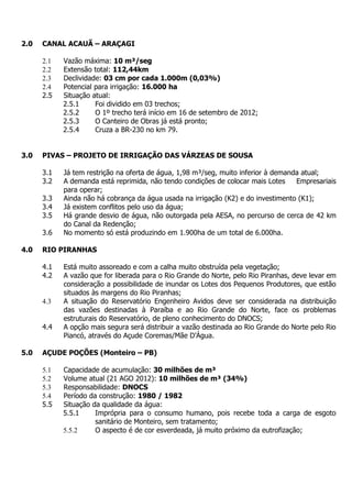 2.0   CANAL ACAUÃ – ARAÇAGI

      2.1   Vazão máxima: 10 m³/seg
      2.2   Extensão total: 112,44km
      2.3   Declividade: 03 cm por cada 1.000m (0,03%)
      2.4   Potencial para irrigação: 16.000 ha
      2.5   Situação atual:
            2.5.1     Foi dividido em 03 trechos;
            2.5.2     O 1º trecho terá início em 16 de setembro de 2012;
            2.5.3     O Canteiro de Obras já está pronto;
            2.5.4     Cruza a BR-230 no km 79.


3.0   PIVAS – PROJETO DE IRRIGAÇÃO DAS VÁRZEAS DE SOUSA

      3.1   Já tem restrição na oferta de água, 1,98 m³/seg, muito inferior à demanda atual;
      3.2   A demanda está reprimida, não tendo condições de colocar mais Lotes     Empresariais
            para operar;
      3.3   Ainda não há cobrança da água usada na irrigação (K2) e do investimento (K1);
      3.4   Já existem conflitos pelo uso da água;
      3.5   Há grande desvio de água, não outorgada pela AESA, no percurso de cerca de 42 km
            do Canal da Redenção;
      3.6   No momento só está produzindo em 1.900ha de um total de 6.000ha.

4.0   RIO PIRANHAS

      4.1   Está muito assoreado e com a calha muito obstruída pela vegetação;
      4.2   A vazão que for liberada para o Rio Grande do Norte, pelo Rio Piranhas, deve levar em
            consideração a possibilidade de inundar os Lotes dos Pequenos Produtores, que estão
            situados às margens do Rio Piranhas;
      4.3   A situação do Reservatório Engenheiro Avidos deve ser considerada na distribuição
            das vazões destinadas à Paraíba e ao Rio Grande do Norte, face os problemas
            estruturais do Reservatório, de pleno conhecimento do DNOCS;
      4.4   A opção mais segura será distribuir a vazão destinada ao Rio Grande do Norte pelo Rio
            Piancó, através do Açude Coremas/Mãe D’Água.

5.0   AÇUDE POÇÕES (Monteiro – PB)

      5.1   Capacidade de acumulação: 30 milhões de m³
      5.2   Volume atual (21 AGO 2012): 10 milhões de m³ (34%)
      5.3   Responsabilidade: DNOCS
      5.4   Período da construção: 1980 / 1982
      5.5   Situação da qualidade da água:
            5.5.1     Imprópria para o consumo humano, pois recebe toda a carga de esgoto
                      sanitário de Monteiro, sem tratamento;
            5.5.2     O aspecto é de cor esverdeada, já muito próximo da eutrofização;
 