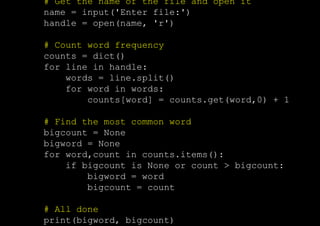 # Get the name of the file and open it
name = input('Enter file:')
handle = open(name, 'r')
# Count word frequency
counts = dict()
for line in handle:
words = line.split()
for word in words:
counts[word] = counts.get(word,0) + 1
# Find the most common word
bigcount = None
bigword = None
for word,count in counts.items():
if bigcount is None or count > bigcount:
bigword = word
bigcount = count
# All done
print(bigword, bigcount)
 
