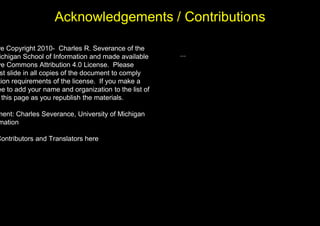 Acknowledgements / Contributions
re Copyright 2010- Charles R. Severance of the
ichigan School of Information and made available
ve Commons Attribution 4.0 License. Please
st slide in all copies of the document to comply
tion requirements of the license. If you make a
ee to add your name and organization to the list of
this page as you republish the materials.
ment: Charles Severance, University of Michigan
mation
Contributors and Translators here
...
 