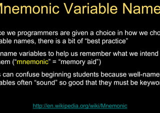 ce we programmers are given a choice in how we cho
able names, there is a bit of “best practice”
name variables to help us remember what we intend
hem (“mnemonic” = “memory aid”)
s can confuse beginning students because well-named
ables often “sound” so good that they must be keywor
http://en.wikipedia.org/wiki/Mnemonic
 
