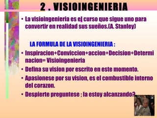 2 . VISI0INGENIERIA
                         .
• La visioingenieria es el curso que sigue uno para
 convertir en realidad sus sueños.(A. Stanley)

    LA FORMULA DE LA VISIOINGENIERIA :
• Inspiracion+Conviccion+accion+Decision+Determi
  nacion= Visioingenieria
• Defina su vision por escrito en este momento.
• Apasionese por su vision, es el combustible interno
  del corazon.
• Despierte preguntese ; la estoy alcanzando?
 