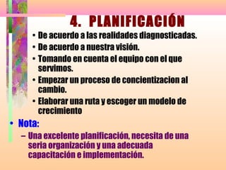 4. PLANIFICACIÓN
     • De acuerdo a las realidades diagnosticadas.
     • De acuerdo a nuestra visión.
     • Tomando en cuenta el equipo con el que
       servimos.
     • Empezar un proceso de concientizacion al
       cambio.
     • Elaborar una ruta y escoger un modelo de
       crecimiento
• Nota:
  – Una excelente planificación, necesita de una
    seria organización y una adecuada
    capacitación e implementación.
 