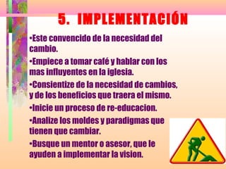 5. IMPLEMENTACIÓN
•Este convencido de la necesidad del
cambio.
•Empiece a tomar café y hablar con los
mas influyentes en la iglesia.
•Consientize de la necesidad de cambios,
y de los beneficios que traera el mismo.
•Inicie un proceso de re-educacion.
•Analize los moldes y paradigmas que
tienen que cambiar.
•Busque un mentor o asesor, que le
ayuden a implementar la vision.
 