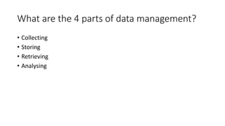 What are the 4 parts of data management?
• Collecting
• Storing
• Retrieving
• Analysing
 