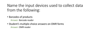 Name the input devices used to collect data
from the following:
• Barcodes of products
Answer: Barcode reader
• Student’s multiple-choice answers on OMR forms
Answer: OMR reader
 