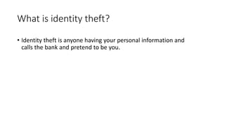 What is identity theft?
• Identity theft is anyone having your personal information and
calls the bank and pretend to be you.
 