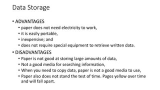 Data Storage
• ADVANTAGES
• paper does not need electricity to work,
• it is easily portable,
• inexpensive; and
• does not require special equipment to retrieve written data.
• DISADVANTAGES
• Paper is not good at storing large amounts of data,
• Not a good media for searching information,
• When you need to copy data, paper is not a good media to use,
• Paper also does not stand the test of time. Pages yellow over time
and will fall apart.
 
