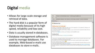 Digital media
• Allows for large-scale storage and
retrieval of data.
• The hard disk is a popular form of
digital media because of its high
speed, reliability and low cost.
• Data is usually stored in databases.
• Database management software is
used to manage databases. For
example, Web-based e-mails use
databases to store e-mails.
 