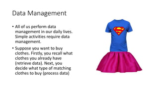 Data Management
• All of us perform data
management in our daily lives.
Simple activities require data
management.
• Suppose you want to buy
clothes. Firstly, you recall what
clothes you already have
(retrieve data). Next, you
decide what type of matching
clothes to buy (process data)
 