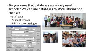 • Do you know that databases are widely used in
schools? We can use databases to store information
such as:
• Staff data
• Student records
• Library book catalogue
 