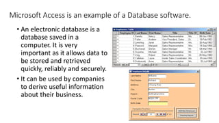 Microsoft Access is an example of a Database software.
• An electronic database is a
database saved in a
computer. It is very
important as it allows data to
be stored and retrieved
quickly, reliably and securely.
• It can be used by companies
to derive useful information
about their business.
 