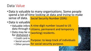 Data Value
• Data is valuable to many organisations. Some people
spend a lot of time looking at data and trying to make
sense of data.
• Data is valuable on 2 levels:
• Valuable inferences and predictions can be made from
data through data analysis.
• Data may be valuable to other people
for dishonest purposes. This include:
• Credit card numbers
• Social security numbers
• Other personal details
Social Security Number (SSN):
A nine-digit number issued to US
citizens, permanent and temporary
(working) residents.
Purpose: to keep track of individuals
for social security purpose.
 