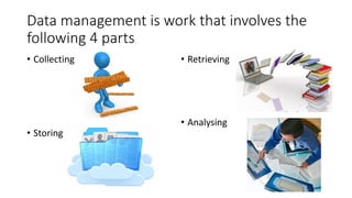 Data management is work that involves the
following 4 parts
• Collecting
• Storing
• Retrieving
• Analysing
 