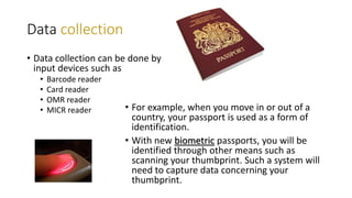 Data collection
• Data collection can be done by
input devices such as
• Barcode reader
• Card reader
• OMR reader
• MICR reader • For example, when you move in or out of a
country, your passport is used as a form of
identification.
• With new biometric passports, you will be
identified through other means such as
scanning your thumbprint. Such a system will
need to capture data concerning your
thumbprint.
 