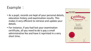 Example 1
• As a pupil, records are kept of your personal details,
education history and examination results. This
makes it very efficient to retrieve and update your
details.
• For instance, if you had lost your examination
certificate, all you need to do is pay a small
administrative fee and have it reprinted in a very
short time.
 