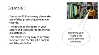 Example 2
• Your school’s library may also make
use of data processing to manage
records.
• The details of the books in your
library and loan records are stored
in a database.
• This makes it very easy to perform
functions like checking if a book is
available or on loan.
Retrieving your
record alone
would probably
take hours.
 
