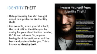 IDENTITY THEFT
• Data processing has also brought
about new problems like identity
theft.
• For example, when you call a bank,
the bank officer identifies you by
asking for your identification number,
D.O.B. and address. So, anyone
having this information can call the
bank and pretend to be you. This is
known as identity theft.
 