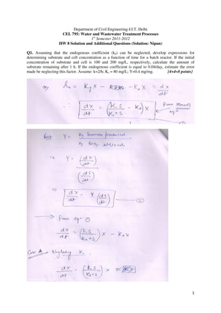 1
Department of Civil Engineering-I.I.T. Delhi
CEL 795: Water and Wastewater Treatment Processes
1st
Semester 2011-2012
HW 8 Solution and Additional Questions (Solution: Nipun)
Q1. Assuming that the endogenous coefficient (kd) can be neglected, develop expressions for
determining substrate and cell concentration as a function of time for a batch reactor. If the initial
concentration of substrate and cell is 100 and 200 mg/L, respectively, calculate the amount of
substrate remaining after 1 h. If the endogenous coefficient is equal to 0.04/day, estimate the error
made be neglecting this factor. Assume: k=2/h; Ks = 80 mg/L; Y=0.4 mg/mg. [4+4=8 points]
 