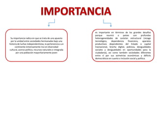 es importante en términos de los grandes desafíos
porque reunirá a países con profundas
heterogeneidades de carácter estructural (rezago
tecnológico, dependencia financiera, aparatos
productivos dependientes del Estado o capital
trasnacional, brecha digital, pobreza, desigualdades
sociales y desigualdades en oportunidades para la
ciudadanía), así como también sociedades diferentes
entre sí por sus asimetrías económicas y déficits
democráticos en cuanto a inclusión social y política.
Su importancia radica en que se trata de una apuesta
por la unidad entre sociedades hermanadas bajo una
historia de luchas independentistas, la pertenencia a un
continente inmensamente rico en diversidad
cultural, acervo político, recursos naturales e integrada
por una población mayoritariamente joven
 