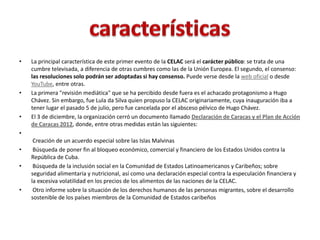 • La principal característica de este primer evento de la CELAC será el carácter público: se trata de una
cumbre televisada, a diferencia de otras cumbres como las de la Unión Europea. El segundo, el consenso:
las resoluciones solo podrán ser adoptadas si hay consenso. Puede verse desde la web oficial o desde
YouTube, entre otras.
• La primera "revisión mediática" que se ha percibido desde fuera es el achacado protagonismo a Hugo
Chávez. Sin embargo, fue Lula da Silva quien propuso la CELAC originariamente, cuya inauguración iba a
tener lugar el pasado 5 de julio, pero fue cancelada por el absceso pélvico de Hugo Chávez.
• El 3 de diciembre, la organización cerró un documento llamado Declaración de Caracas y el Plan de Acción
de Caracas 2012, donde, entre otras medidas están las siguientes:
•
Creación de un acuerdo especial sobre las Islas Malvinas
• Búsqueda de poner fin al bloqueo económico, comercial y financiero de los Estados Unidos contra la
República de Cuba.
• Búsqueda de la inclusión social en la Comunidad de Estados Latinoamericanos y Caribeños; sobre
seguridad alimentaria y nutricional, así como una declaración especial contra la especulación financiera y
la excesiva volatilidad en los precios de los alimentos de las naciones de la CELAC.
• Otro informe sobre la situación de los derechos humanos de las personas migrantes, sobre el desarrollo
sostenible de los países miembros de la Comunidad de Estados caribeños
 