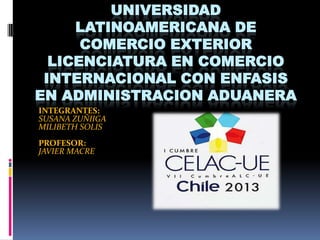 UNIVERSIDAD
     LATINOAMERICANA DE
      COMERCIO EXTERIOR
  LICENCIATURA EN COMERCIO
 INTERNACIONAL CON ENFASIS
EN ADMINISTRACION ADUANERA
INTEGRANTES:
SUSANA ZUÑIIGA
MILIBETH SOLIS
PROFESOR:
JAVIER MACRE
 