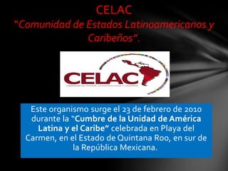 CELAC
“Comunidad de Estados Latinoamericanos y
Caribeños”.

Este organismo surge el 23 de febrero de 2010
durante la “Cumbre de la Unidad de América
Latina y el Caribe” celebrada en Playa del
Carmen, en el Estado de Quintana Roo, en sur de
la República Mexicana.

 
