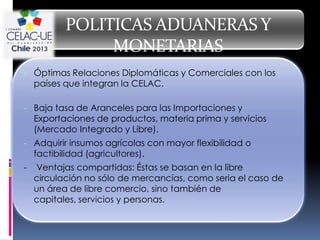 POLITICAS ADUANERAS Y
                 MONETARIAS
- Óptimas Relaciones Diplomáticas y Comerciales con los
    países que integran la CELAC.

- Baja tasa de Aranceles para las Importaciones y
    Exportaciones de productos, materia prima y servicios
    (Mercado Integrado y Libre).
- Adquirir insumos agrícolas con mayor flexibilidad o
    factibilidad (agricultores).
-   Ventajas compartidas: Éstas se basan en la libre
    circulación no sólo de mercancías, como seria el caso de
    un área de libre comercio, sino también de
    capitales, servicios y personas.
 