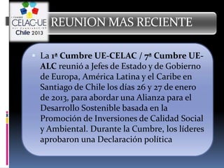 REUNION MAS RECIENTE

 La 1ª Cumbre UE-CELAC / 7ª Cumbre UE-
 ALC reunió a Jefes de Estado y de Gobierno
 de Europa, América Latina y el Caribe en
 Santiago de Chile los días 26 y 27 de enero
 de 2013, para abordar una Alianza para el
 Desarrollo Sostenible basada en la
 Promoción de Inversiones de Calidad Social
 y Ambiental. Durante la Cumbre, los líderes
 aprobaron una Declaración política
 