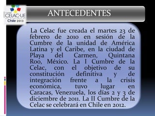 ANTECEDENTES
La Celac fue creada el martes 23 de
febrero de 2010 en sesión de la
Cumbre de la unidad de América
Latina y el Caribe, en la ciudad de
Playa     del   Carmen,      Quintana
Roo, México. La I Cumbre de la
Celac, con el objetivo de su
constitución     definitiva    y     de
integración frente a la crisis
económica,       tuvo     lugar      en
Caracas, Venezuela, los días 2 y 3 de
diciembre de 2011. La II Cumbre de la
Celac se celebrará en Chile en 2012.
 